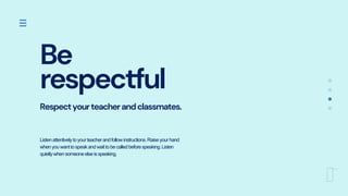 Be
respectful
Respectyourteacherandclassmates.
Listenattentivelytoyourteacherandfollowinstructions.Raiseyourhand
whenyouwanttospeakandwaittobecalledbeforespeaking.Listen
quietlywhensomeoneelseisspeaking.
 