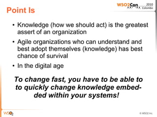 Point Is
 ●   Knowledge (how we should act) is the greatest
     assert of an organization
 ●   Agile organizations who can understand and
     best adopt themselves (knowledge) has best
     chance of survival
 ●   In the digital age

  To change fast, you have to be able to
  to quickly change knowledge embed-
        ded within your systems!
 