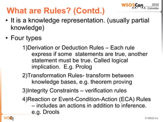 What are Rules? (Contd.)
●   It is a knowledge representation. (usually partial
    knowledge)
●   Four types
        1)Derivation or Deduction Rules – Each rule
           express if some statements are true, another
           statement must be true. Called logical
           implication. E.g. Prolog
        2)Transformation Rules- transform between
           knowledge bases, e.g. theorem proving
        3)Integrity Constraints – verification rules
        4)Reaction or Event-Condition-Action (ECA) Rules
           – includes an actions in addition to inference.
           e.g. Drools
 