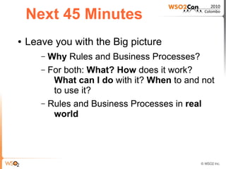 Next 45 Minutes
●   Leave you with the Big picture
       – Why Rules and Business Processes?
       – For both: What? How does it work?
          What can I do with it? When to and not
          to use it?
       – Rules and Business Processes in real
          world
 
