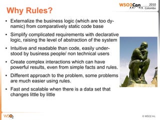Why Rules?
●   Externalize the business logic (which are too dy-
    namic) from comparatively static code base
●   Simplify complicated requirements with declarative
    logic, raising the level of abstraction of the system
●   Intuitive and readable than code, easily under-
    stood by business people/ non technical users
●   Create complex interactions which can have
    powerful results, even from simple facts and rules.
●   Different approach to the problem, some problems
    are much easier using rules.
●   Fast and scalable when there is a data set that
    changes little by little
 