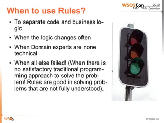 When to use Rules?
●   To separate code and business lo-
    gic
●   When the logic changes often
●   When Domain experts are none
    technical.
●   When all else failed! (When there is
    no satisfactory traditional program-
    ming approach to solve the prob-
    lem! Rules are good in solving prob-
    lems that are not fully understood).
 