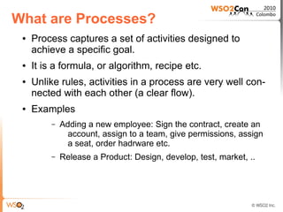 What are Processes?
 ●   Process captures a set of activities designed to
     achieve a specific goal.
 ●   It is a formula, or algorithm, recipe etc.
 ●   Unlike rules, activities in a process are very well con-
     nected with each other (a clear flow).
 ●   Examples
         –   Adding a new employee: Sign the contract, create an
               account, assign to a team, give permissions, assign
               a seat, order hadrware etc.
         –   Release a Product: Design, develop, test, market, ..
 