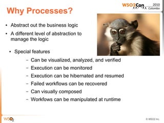 Why Processes?
●   Abstract out the business logic
●   A different level of abstraction to
    manage the logic

    ●   Special features
             –   Can be visualized, analyzed, and verified
             –   Execution can be monitored
             –   Execution can be hibernated and resumed
             –   Failed workflows can be recovered
             –   Can visually composed
             –   Workfows can be manipulated at runtime
 
