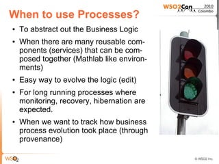 When to use Processes?
●   To abstract out the Business Logic
●   When there are many reusable com-
    ponents (services) that can be com-
    posed together (Mathlab like environ-
    ments)
●   Easy way to evolve the logic (edit)
●   For long running processes where
    monitoring, recovery, hibernation are
    expected.
●   When we want to track how business
    process evolution took place (through
    provenance)
 