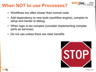 When NOT to use Processes?
  ●   Workflows are often slower than normal code
  ●   Add dependency to new tools (workflow engine), complex to
      setup and harder to debug.
  ●   When logic is too complex (consider implementing complex
      parts as services)
  ●   Do not use unless there are clear benefits
 