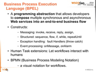 Business Process Execution
 Language (BPEL)
 ●   A programming abstraction that allows developers
     to compose multiple synchronous and asynchronous
     Web services into an end-to-end business flow
 ●   Constructs:
         –   Messaging: invoke, receive, reply, assign,
         –   Structured: sequence, flow, if, while, repeatUntil
         –   Exception handling: fault Handlers (throw catch)
         –   Event processing: onMessage, onAlarm
 ●   Human Task extensions: Let workflows interact with
     humans
 ●   BPMN (Business Process Modeling Notation)
         –   a visual notation for workflows.
 