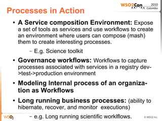 Processes in Action
 ●   A Service composition Environment: Expose
     a set of tools as services and use workflows to create
     an environment where users can compose (mash)
     them to create interesting processes.
         –   E.g. Science toolkit
 ●   Governance workflows: Workflows to capture
     processes associated with services in a registry dev-
     >test->production environment
 ●   Modeling Internal process of an organiza-
     tion as Workflows
 ●   Long running business processes: (ability to
     hibernate, recover, and monitor executions)
         –   e.g. Long running scientific worklflows.
 