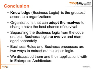 Conclusion
 ●   Knowledge (Business Logic) is the greatest
     assert to a organizations
 ●   Organizations that can adept themselves to
     change have the best chance of survival
 ●   Separating the Business logic from the code
     enables Business logic to evolve and man-
     aged separately
 ●   Business Rules and Business processes are
     two ways to extract out business logic.
 ●   We discussed them and their applications with-
     in Enterprise Architecture.
 