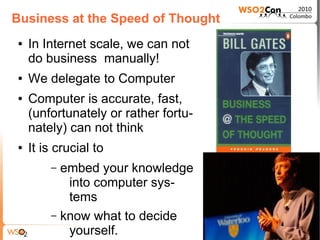 Business at the Speed of Thought
●   In Internet scale, we can not
    do business manually!
●   We delegate to Computer
●   Computer is accurate, fast,
    (unfortunately or rather fortu-
    nately) can not think
●   It is crucial to
        – embed your knowledge
           into computer sys-
           tems
        – know what to decide
           yourself.
 