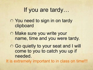 If you are tardy…
     You need to sign in on tardy
     clipboard
     Make sure you write your
     name, time and you were tardy.
     Go quietly to your seat and I will
     come to you to catch you up if
     needed.
It is extremely important to in class on time!!!
 