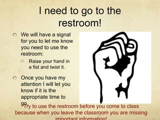 I need to go to the
             restroom!
  We will have a signal
  for you to let me know
  you need to use the
  restroom:
     Raise your hand in
     a fist and twist it.

  Once you have my
  attention I will let you
  know if it is the
  appropriate time to
  go.
   Try to use the restroom before you come to class
because when you leave the classroom you are missing
 