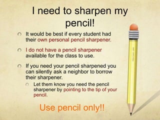 I need to sharpen my
          pencil!
It would be best if every student had
their own personal pencil sharpener.
I do not have a pencil sharpener
available for the class to use.
If you need your pencil sharpened you
can silently ask a neighbor to borrow
their sharpener.
   Let them know you need the pencil
   sharpener by pointing to the tip of your
   pencil.

     Use pencil only!!
 