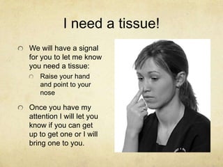 I need a tissue!
We will have a signal
for you to let me know
you need a tissue:
   Raise your hand
   and point to your
   nose

Once you have my
attention I will let you
know if you can get
up to get one or I will
bring one to you.
 