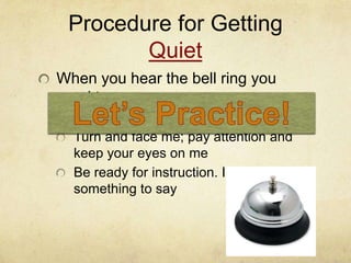 Procedure for Getting
        Quiet
When you hear the bell ring you
need to:
  Freeze
  Turn and face me; pay attention and
  keep your eyes on me
  Be ready for instruction. I will have
  something to say
 