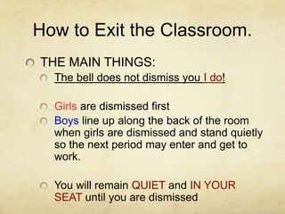 How to Exit the Classroom.
THE MAIN THINGS:
  The bell does not dismiss you I do!

  Girls are dismissed first
  Boys line up along the back of the room
  when girls are dismissed and stand quietly
  so the next period may enter and get to
  work.

  You will remain QUIET and IN YOUR
  SEAT until you are dismissed
 