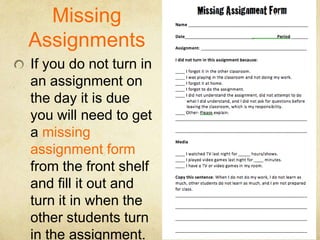 Missing
Assignments
If you do not turn in
an assignment on
the day it is due
you will need to get
a missing
assignment form
from the front shelf
and fill it out and
turn it in when the
other students turn
in the assignment.
 