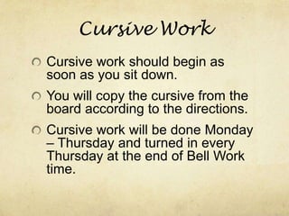 Cursive Work
Cursive work should begin as
soon as you sit down.
You will copy the cursive from the
board according to the directions.
Cursive work will be done Monday
– Thursday and turned in every
Thursday at the end of Bell Work
time.
 