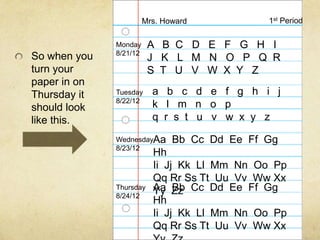 Mrs. Howard           1st Period

              Monday     A B C D E F G H I
              8/21/12
So when you              J K L M N O P Q R
turn your                S T U V W X Y Z
paper in on
Thursday it   Tuesday     a b c d e f g h i j
              8/22/12
should look               k l m n o p
like this.                q r s t u v w x y z

              WednesdayAa      Bb Cc Dd Ee Ff Gg
              8/23/12
                          Hh
                          Ii Jj Kk Ll Mm Nn Oo Pp
                          Qq Rr Ss Tt Uu Vv Ww Xx
              Thursday    Aa Zz Cc Dd Ee Ff Gg
                          Yy Bb
              8/24/12
                          Hh
                          Ii Jj Kk Ll Mm Nn Oo Pp
                          Qq Rr Ss Tt Uu Vv Ww Xx
 