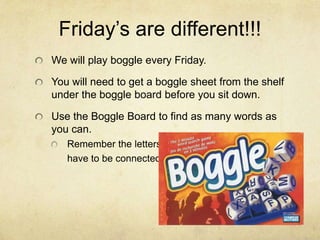 Friday’s are different!!!
We will play boggle every Friday.

You will need to get a boggle sheet from the shelf
under the boggle board before you sit down.

Use the Boggle Board to find as many words as
you can.
   Remember the letters
   have to be connected.
 
