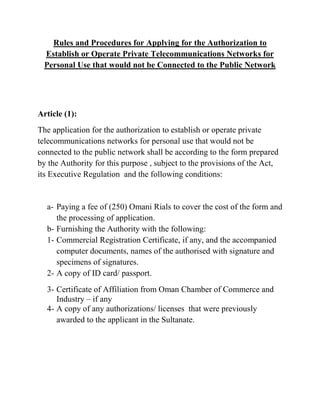Rules and Procedures for Applying for the Authorization to
Establish or Operate Private Telecommunications Networks for
Personal Use that would not be Connected to the Public Network
Article (1):
The application for the authorization to establish or operate private
telecommunications networks for personal use that would not be
connected to the public network shall be according to the form prepared
by the Authority for this purpose , subject to the provisions of the Act,
its Executive Regulation and the following conditions:
a- Paying a fee of (250) Omani Rials to cover the cost of the form and
the processing of application.
b- Furnishing the Authority with the following:
1- Commercial Registration Certificate, if any, and the accompanied
computer documents, names of the authorised with signature and
specimens of signatures.
2- A copy of ID card/ passport.
3- Certificate of Affiliation from Oman Chamber of Commerce and
Industry – if any
4- A copy of any authorizations/ licenses that were previously
awarded to the applicant in the Sultanate.
 