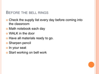 BEFORE THE BELL RINGS
 Check the supply list every day before coming into
the classroom
 Math notebook each day
 WALK in the door
 Have all materials ready to go.
 Sharpen pencil
 In your seat
 Start working on bell work
 
