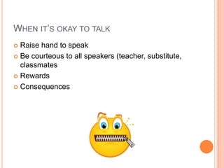 WHEN IT’S OKAY TO TALK
 Raise hand to speak
 Be courteous to all speakers (teacher, substitute,
classmates
 Rewards
 Consequences
 
