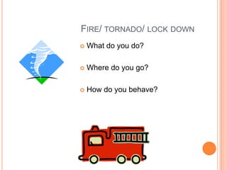 FIRE/ TORNADO/ LOCK DOWN
 What do you do?
 Where do you go?
 How do you behave?
 
