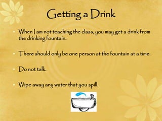 Getting a Drink
• When I am not teaching the class, you may get a drink from
the drinking fountain.
• There should only be one person at the fountain at a time.
• Do not talk.
• Wipe away any water that you spill.
 