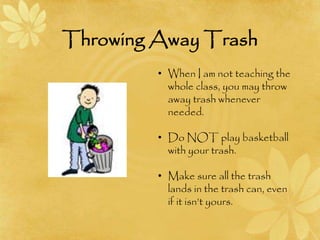 Throwing Away Trash
• When I am not teaching the
whole class, you may throw
away trash whenever
needed.
• Do NOT play basketball
with your trash.
• Make sure all the trash
lands in the trash can, even
if it isn’t yours.
 