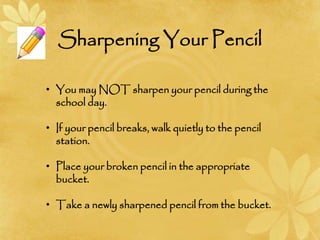Sharpening Your Pencil
• You may NOT sharpen your pencil during the
school day.
• If your pencil breaks, walk quietly to the pencil
station.
• Place your broken pencil in the appropriate
bucket.
• Take a newly sharpened pencil from the bucket.
 