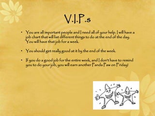 V.I.P.s
• You are all important people and I need all of your help. I will have a
job chart that will list different things to do at the end of the day.
You will have that job for a week.
• You should get really good at it by the end of the week.
• If you do a good job for the entire week, and I don’t have to remind
you to do your job, you will earn another Panda Paw on Friday!
 
