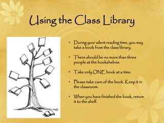 Using the Class Library
• During your silent reading time, you may
take a book from the class library.
• There should be no more than three
people at the bookshelves.
• Take only ONE book at a time.
• Please take care of the book. Keep it in
the classroom.
• When you have finished the book, return
it to the shelf.
 