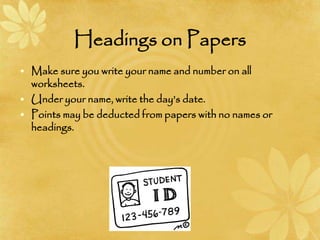 Headings on Papers
• Make sure you write your name and number on all
worksheets.
• Under your name, write the day’s date.
• Points may be deducted from papers with no names or
headings.
 