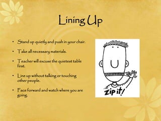 Lining Up
• Stand up quietly and push in your chair.
• Take all necessary materials.
• Teacher will excuse the quietest table
first.
• Line up without talking or touching
other people.
• Face forward and watch where you are
going.
 