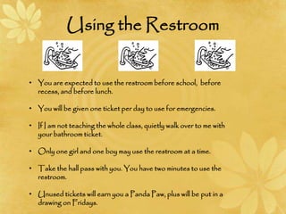 Using the Restroom
• You are expected to use the restroom before school, before
recess, and before lunch.
• You will be given one ticket per day to use for emergencies.
• If I am not teaching the whole class, quietly walk over to me with
your bathroom ticket.
• Only one girl and one boy may use the restroom at a time.
• Take the hall pass with you. You have two minutes to use the
restroom.
• Unused tickets will earn you a Panda Paw, plus will be put in a
drawing on Fridays.
 