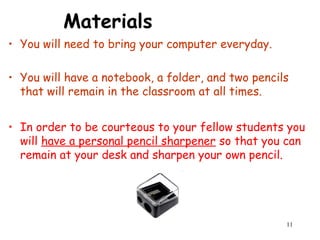 11
Materials
• You will need to bring your computer everyday.
• You will have a notebook, a folder, and two pencils
that will remain in the classroom at all times.
• In order to be courteous to your fellow students you
will have a personal pencil sharpener so that you can
remain at your desk and sharpen your own pencil.
 