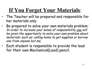 If You Forget Your Materials:
• The Teacher will be prepared and responsible for
her materials only.
• Be prepared to solve your own materials problem:
In order to increase your sense of responsibility you will
be given the opportunity to solve your own problem about
materials: such as: calling home to get supplies or borrow
one from anyone but me.
• Each student is responsible to provide the lead
for their own Mechanical(Lead) pencil.
12
 
