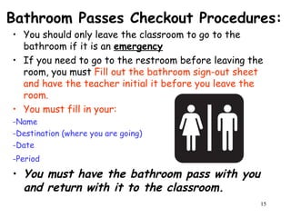 15
Bathroom Passes Checkout Procedures:
• You should only leave the classroom to go to the
bathroom if it is an emergency
• If you need to go to the restroom before leaving the
room, you must Fill out the bathroom sign-out sheet
and have the teacher initial it before you leave the
room.
• You must fill in your:
-Name
-Destination (where you are going)
-Date
-Period
• You must have the bathroom pass with you
and return with it to the classroom.
 