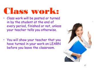 17
Class work:
• Class work will be posted or turned
in by the student at the end of
every period, finished or not, unless
your teacher tells you otherwise.
• You will show your teacher that you
have turned in your work on LEARN
before you leave the classroom.
 