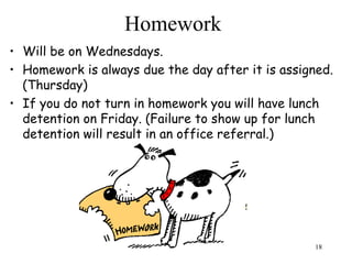 18
Homework
• Will be on Wednesdays.
• Homework is always due the day after it is assigned.
(Thursday)
• If you do not turn in homework you will have lunch
detention on Friday. (Failure to show up for lunch
detention will result in an office referral.)
 