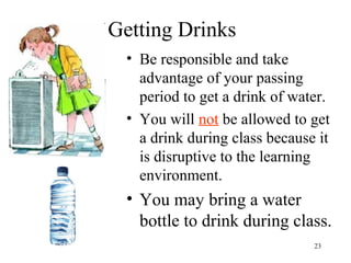 23
Getting Drinks
• Be responsible and take
advantage of your passing
period to get a drink of water.
• You will not be allowed to get
a drink during class because it
is disruptive to the learning
environment.
• You may bring a water
bottle to drink during class.
 
