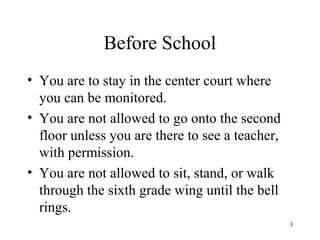 Before School
• You are to stay in the center court where
you can be monitored.
• You are not allowed to go onto the second
floor unless you are there to see a teacher,
with permission.
• You are not allowed to sit, stand, or walk
through the sixth grade wing until the bell
rings.
3
 