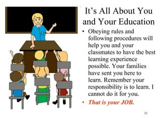 33
It’s All About You
and Your Education
• Obeying rules and
following procedures will
help you and your
classmates to have the best
learning experience
possible. Your families
have sent you here to
learn. Remember your
responsibility is to learn. I
cannot do it for you.
• That is your JOB.
 