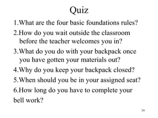 34
Quiz
1.What are the four basic foundations rules?
2.How do you wait outside the classroom
before the teacher welcomes you in?
3.What do you do with your backpack once
you have gotten your materials out?
4.Why do you keep your backpack closed?
5.When should you be in your assigned seat?
6.How long do you have to complete your
bell work?
 