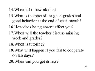 36
14.When is homework due?
15.What is the reward for good grades and
good behavior at the end of each month?
16.How does being absent affect you?
17.When will the teacher discuss missing
work and grades?
18.When is tutoring?
19.What will happen if you fail to cooperate
on lab days?
20.When can you get drinks?
 