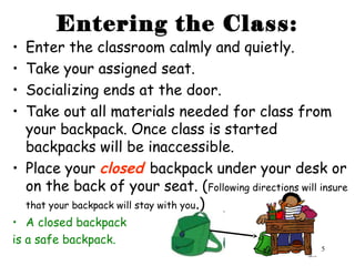 5
Entering the Class:
• Enter the classroom calmly and quietly.
• Take your assigned seat.
• Socializing ends at the door.
• Take out all materials needed for class from
your backpack. Once class is started
backpacks will be inaccessible.
• Place your closed backpack under your desk or
on the back of your seat. (Following directions will insure
that your backpack will stay with you.)
• A closed backpack
is a safe backpack.
 