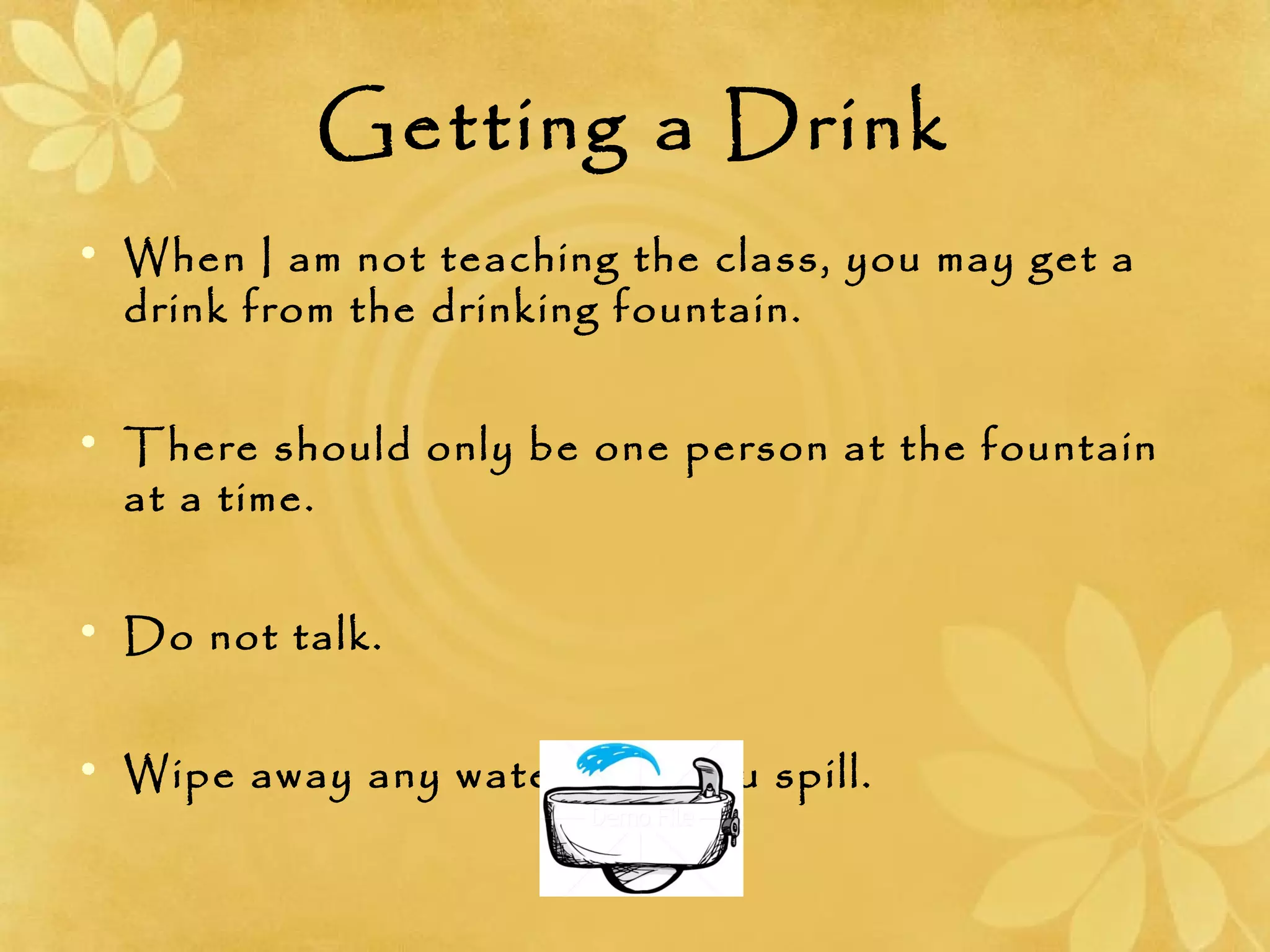 Getting a Drink
• When I am not teaching the class, you may get a
drink from the drinking fountain.
• There should only be one person at the fountain
at a time.
• Do not talk.
• Wipe away any water that you spill.
 