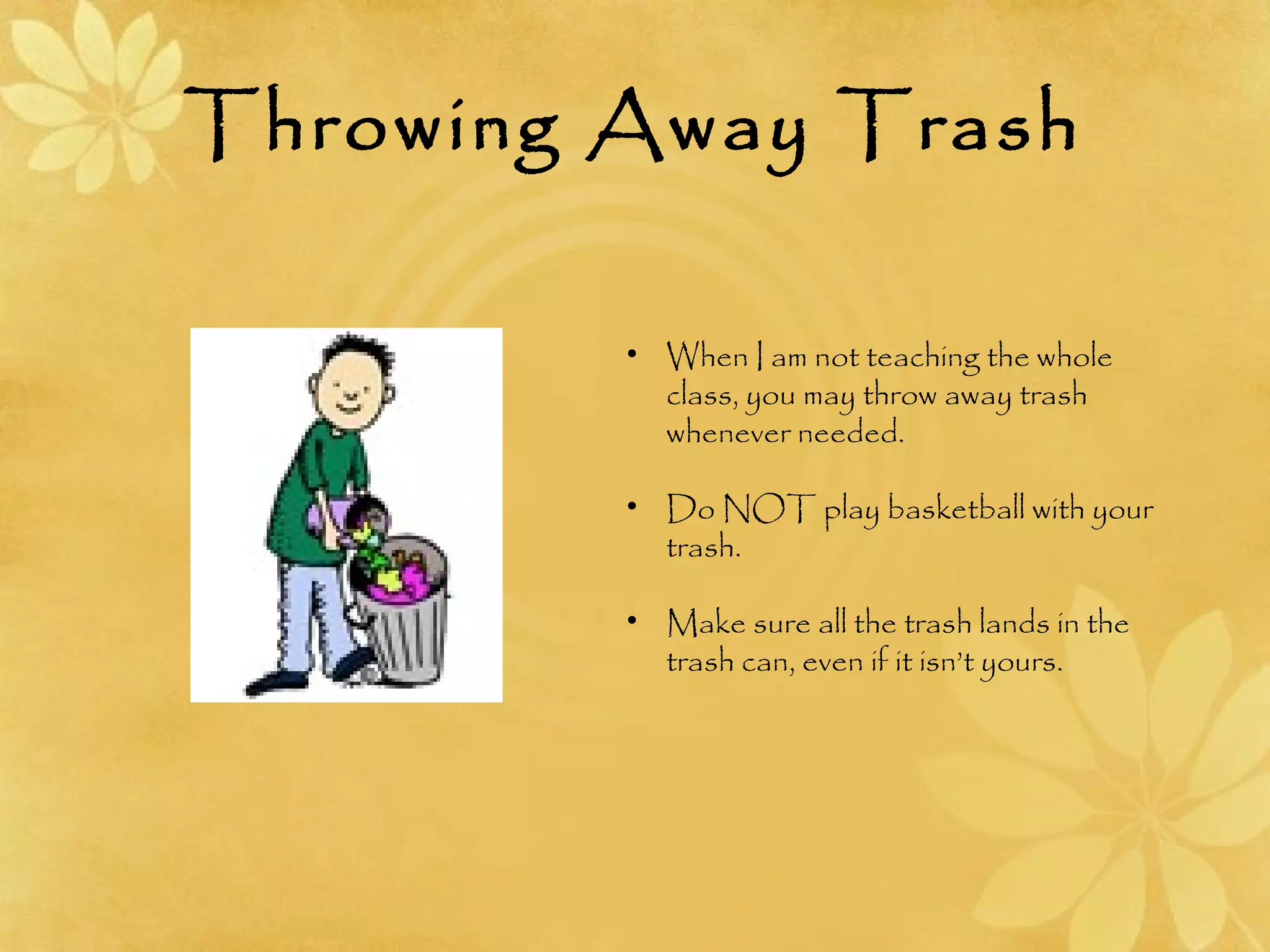 Throwing Away Trash
• When I am not teaching the whole
class, you may throw away trash
whenever needed.
• Do NOT play basketball with your
trash.
• Make sure all the trash lands in the
trash can, even if it isn’t yours.
 