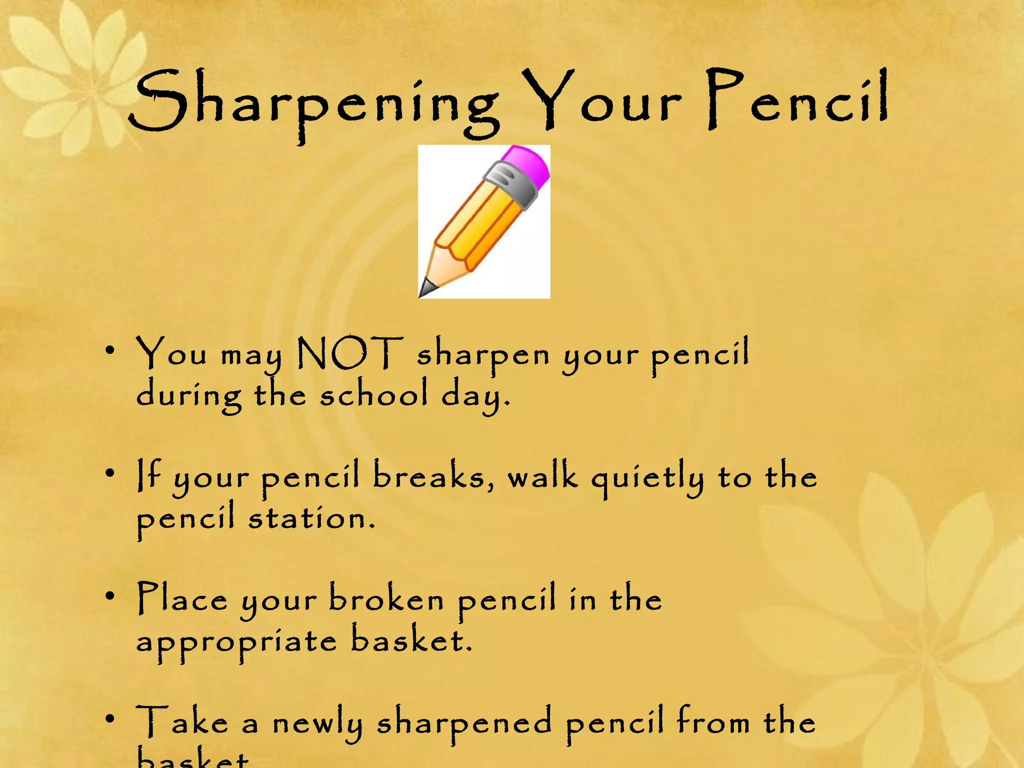 Sharpening Your Pencil
• You may NOT sharpen your pencil
during the school day.
• If your pencil breaks, walk quietly to the
pencil station.
• Place your broken pencil in the
appropriate basket.
• Take a newly sharpened pencil from the
 